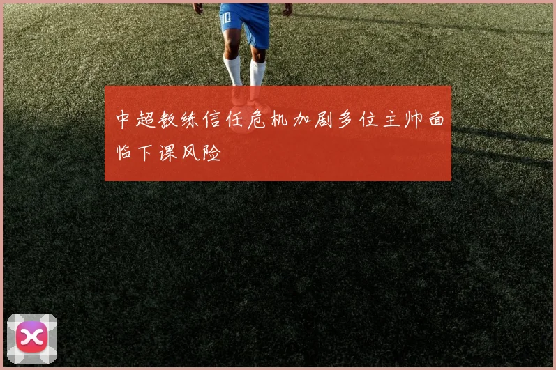 中超教练信任危机加剧多位主帅面临下课风险
