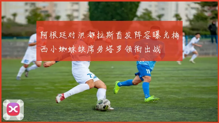 阿根廷对洪都拉斯首发阵容曝光梅西小蜘蛛缺席劳塔罗领衔出战