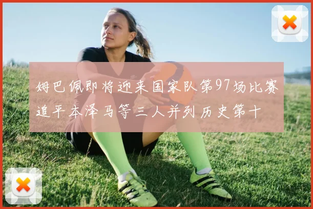 姆巴佩即将迎来国家队第97场比赛追平本泽马等三人并列历史第十