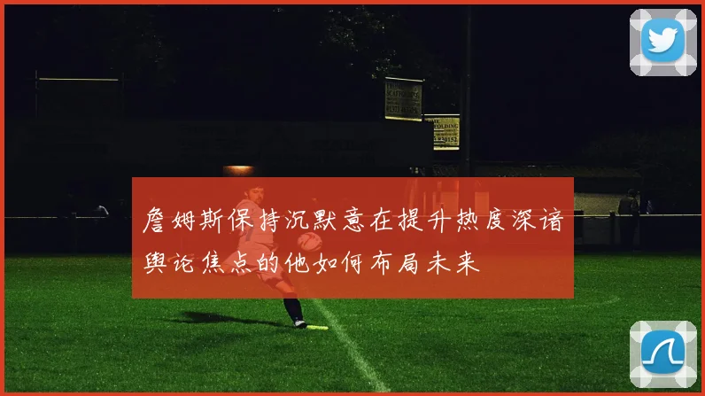 詹姆斯保持沉默意在提升热度深谙舆论焦点的他如何布局未来