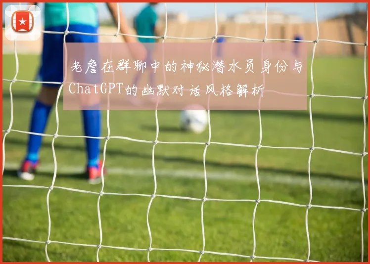 老詹在群聊中的神秘潜水员身份与ChatGPT的幽默对话风格解析