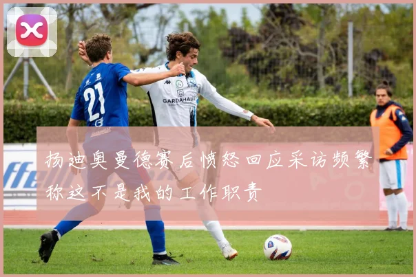 扬迪奥曼德赛后愤怒回应采访频繁称这不是我的工作职责