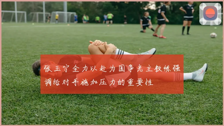 张玉宁全力以赴为国争光主教练强调给对手施加压力的重要性